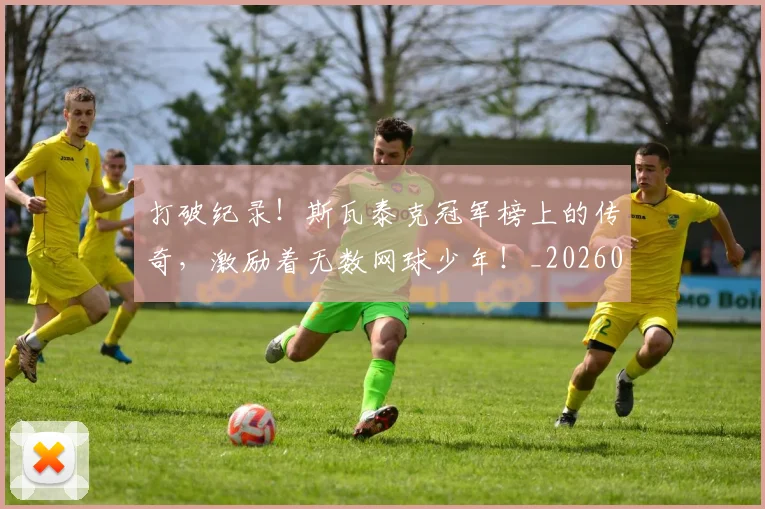 打破纪录！斯瓦泰克冠军榜上的传奇，激励着无数网球少年！_20260707144016