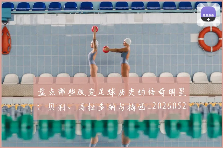 盘点那些改变足球历史的传奇明星：贝利、马拉多纳与梅西_20260523113557_20260708194553
