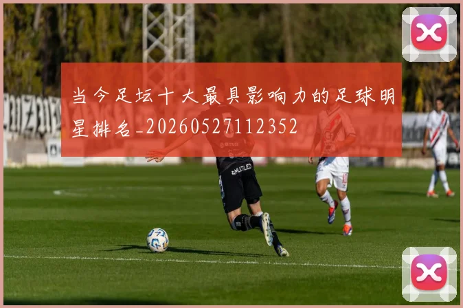 当今足坛十大最具影响力的足球明星排名_20260527112352
