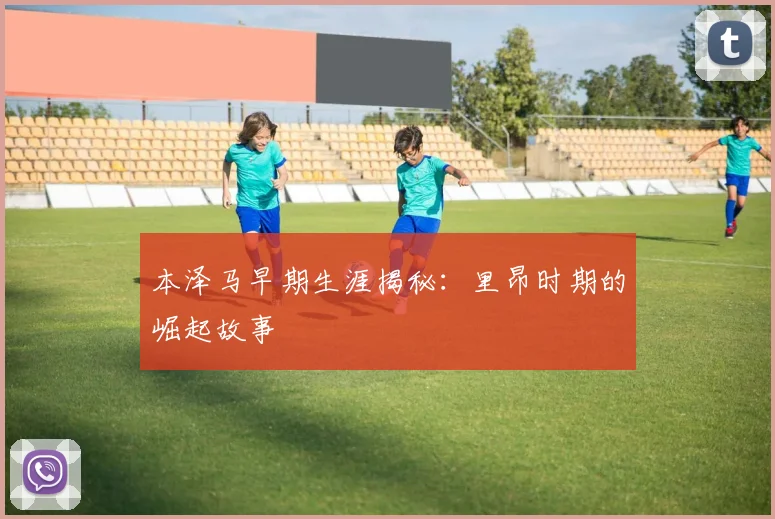 本泽马早期生涯揭秘：里昂时期的崛起故事