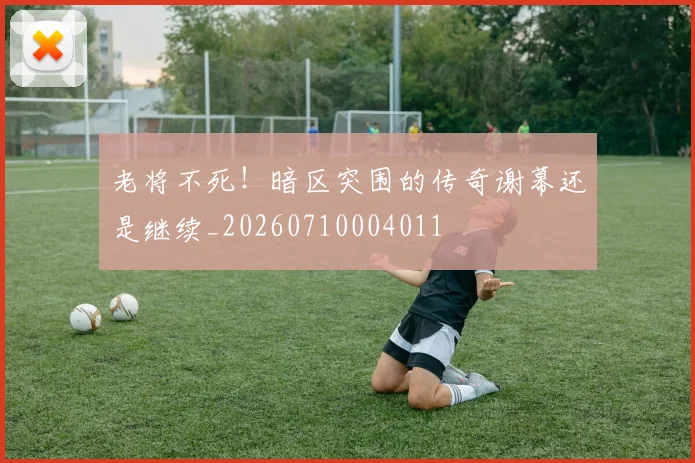 老将不死！暗区突围的传奇谢幕还是继续_20260710004011