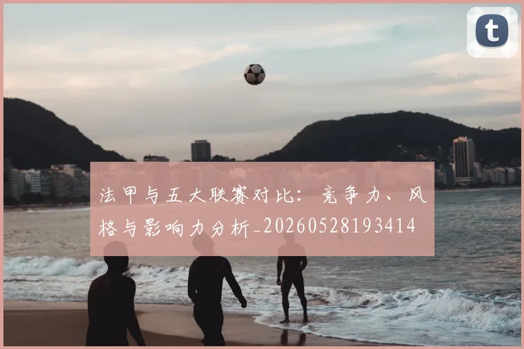 法甲与五大联赛对比：竞争力、风格与影响力分析_20260528193414