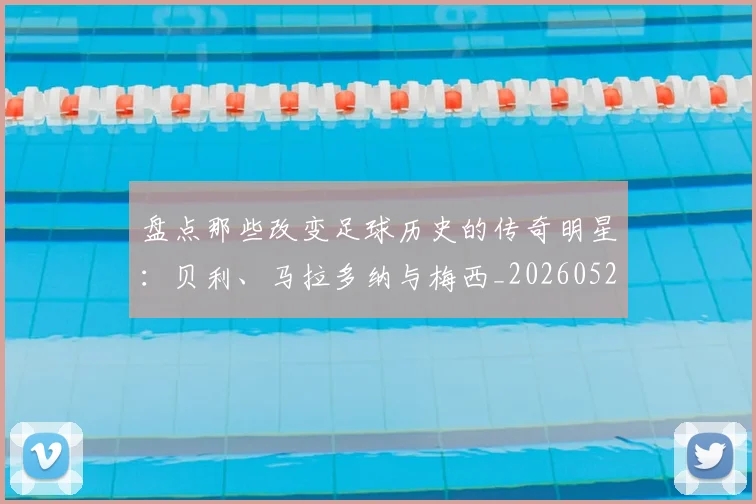 盘点那些改变足球历史的传奇明星：贝利、马拉多纳与梅西_20260528193548