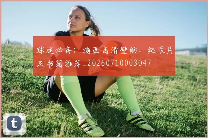 球迷必备：梅西高清壁纸、纪录片及书籍推荐_20260710003047