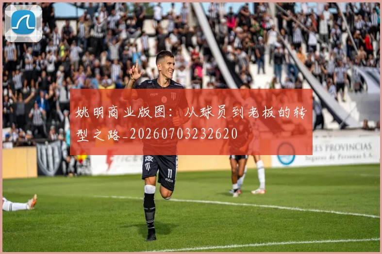 姚明商业版图:从球员到老板的转型之路_20260703232620