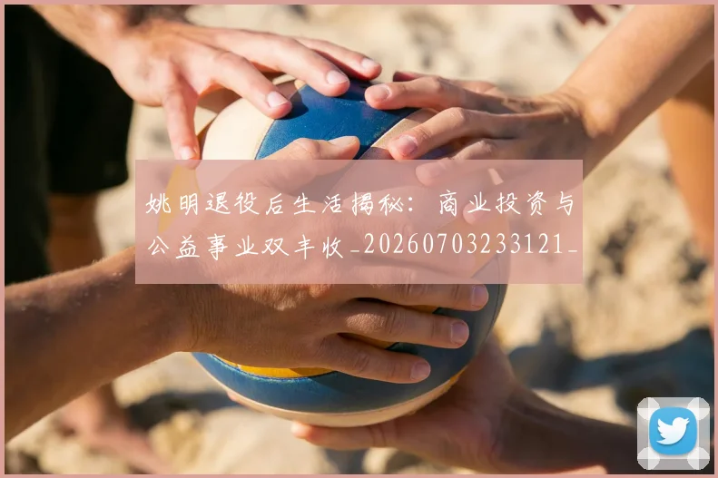 姚明退役后生活揭秘：商业投资与公益事业双丰收_20260703233121_20260720192532