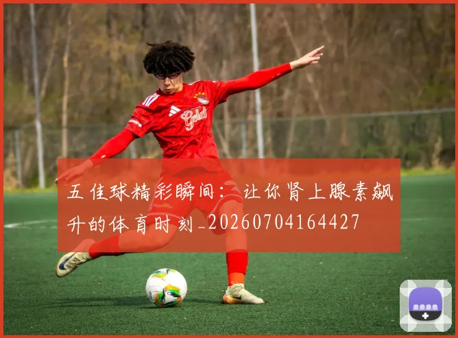 五佳球精彩瞬间：让你肾上腺素飙升的体育时刻_20260704164427
