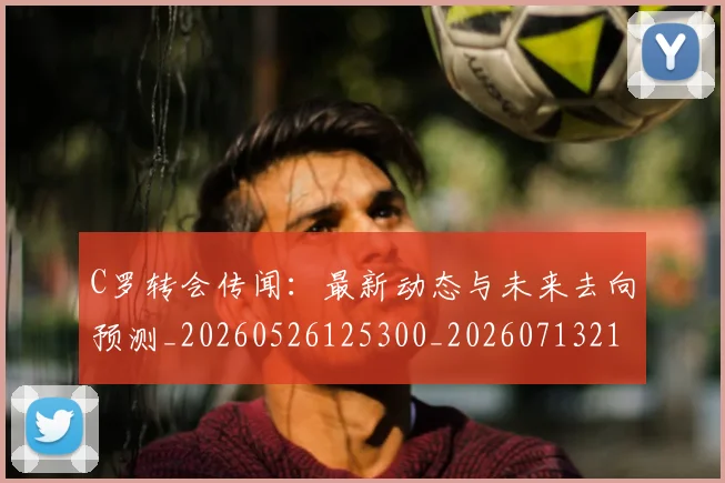 C罗转会传闻：最新动态与未来去向预测_20260526125300_20260713214911