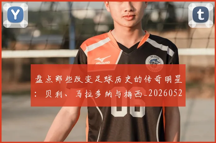盘点那些改变足球历史的传奇明星：贝利、马拉多纳与梅西_20260523113557_20260708194553