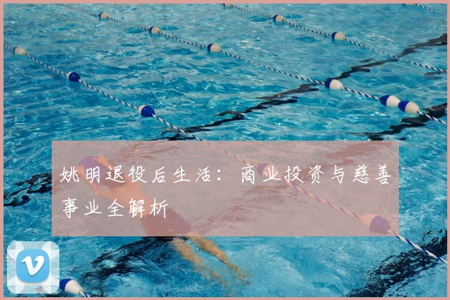 姚明退役后生活：商业投资与慈善事业全解析