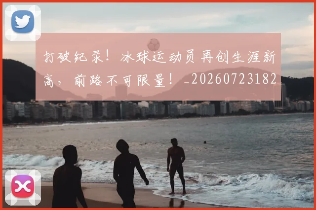 打破纪录！冰球运动员再创生涯新高，前路不可限量！_20260723182241