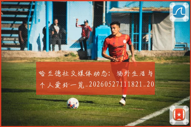 哈兰德社交媒体动态：场外生活与个人爱好一览_20260527111821_20260703222313