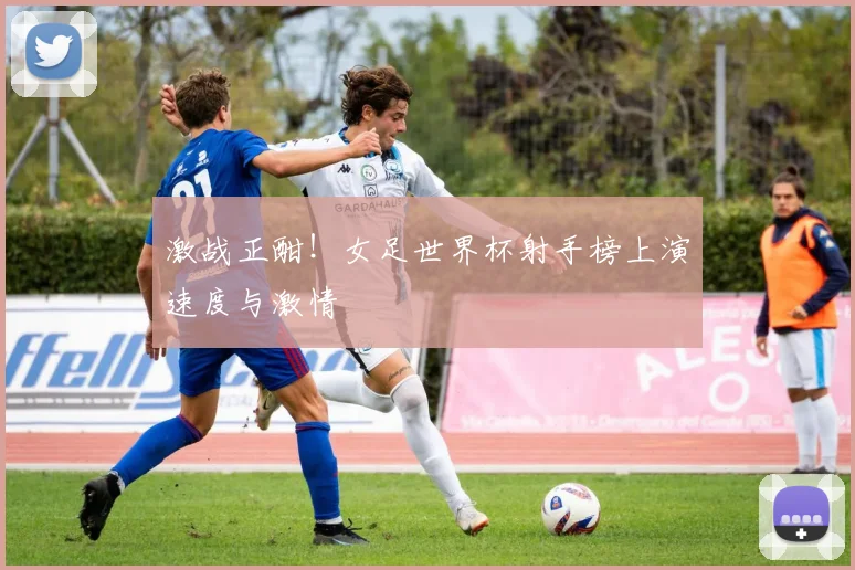 激战正酣！女足世界杯射手榜上演速度与激情