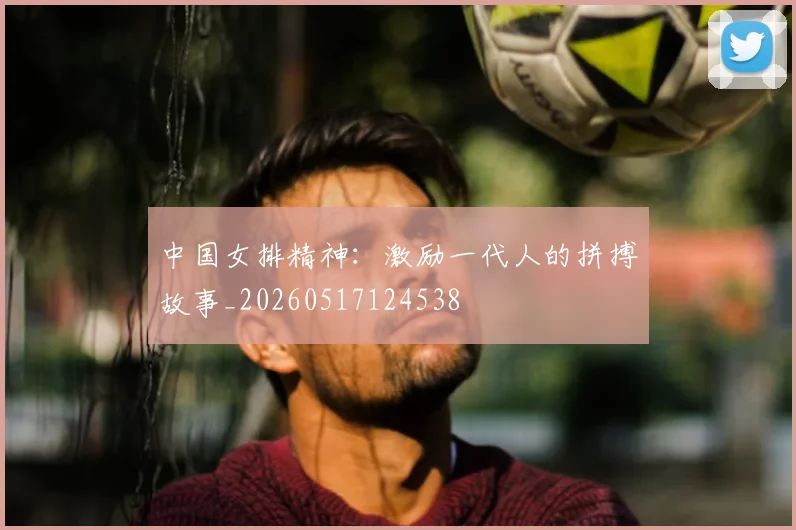 中国女排精神：激励一代人的拼搏故事_20260517124538