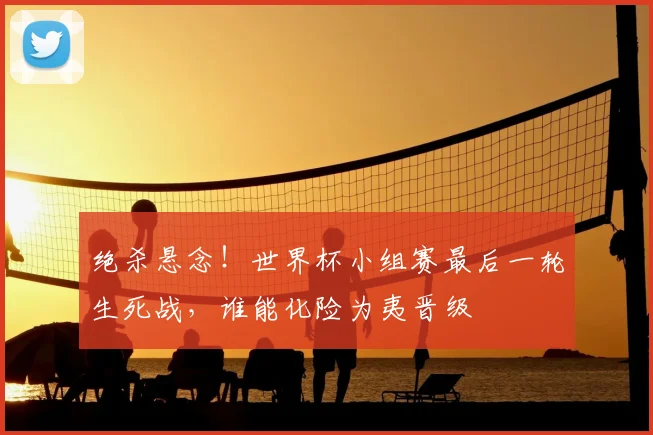 绝杀悬念！世界杯小组赛最后一轮生死战，谁能化险为夷晋级