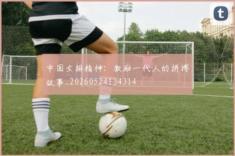 中国女排精神：激励一代人的拼搏故事_20260524134314